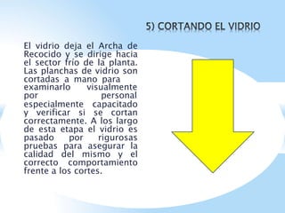 El vidrio deja el Archa de
Recocido y se dirige hacia
el sector frío de la planta.
Las planchas de vidrio son
cortadas a mano para
examinarlo visualmente
por personal
especialmente capacitado
y verificar si se cortan
correctamente. A los largo
de esta etapa el vidrio es
pasado por rigurosas
pruebas para asegurar la
calidad del mismo y el
correcto comportamiento
frente a los cortes.
 