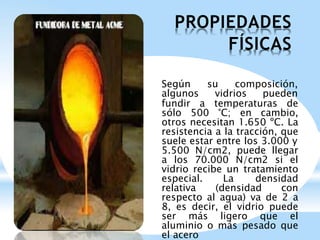 PROPIEDADES
FÍSICAS
Según su composición,
algunos vidrios pueden
fundir a temperaturas de
sólo 500 °C; en cambio,
otros necesitan 1.650 ºC. La
resistencia a la tracción, que
suele estar entre los 3.000 y
5.500 N/cm2, puede llegar
a los 70.000 N/cm2 si el
vidrio recibe un tratamiento
especial. La densidad
relativa (densidad con
respecto al agua) va de 2 a
8, es decir, el vidrio puede
ser más ligero que el
aluminio o más pesado que
el acero
 