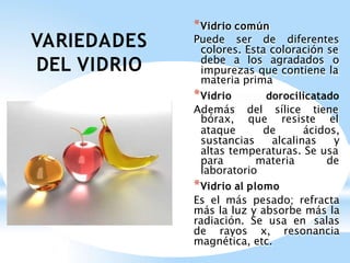 VARIEDADES
DEL VIDRIO
*Vidrio común
Puede ser de diferentes
colores. Esta coloración se
debe a los agradados o
impurezas que contiene la
materia prima
*Vidrio dorocilicatado
Además del sílice tiene
bórax, que resiste el
ataque de ácidos,
sustancias alcalinas y
altas temperaturas. Se usa
para materia de
laboratorio
*Vidrio al plomo
Es el más pesado; refracta
más la luz y absorbe más la
radiación. Se usa en salas
de rayos x, resonancia
magnética, etc.
 