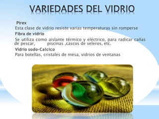 Pírex
Esta clase de vidrio resiste varias temperaturas sin romperse
Fibra de vidrio
Se utiliza como aislante térmico y eléctrico, para radicar cañas
de pescar, piscinas ,cascos de veleros, etc.
Vidrio sodo-Calcico
Para botellas, cristales de mesa, vidrios de ventanas
 