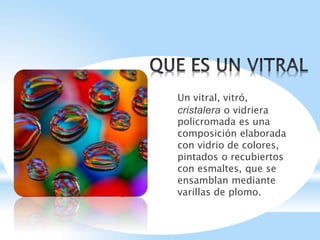 Un vitral, vitró,
cristalera o vidriera
policromada es una
composición elaborada
con vidrio de colores,
pintados o recubiertos
con esmaltes, que se
ensamblan mediante
varillas de plomo.
 