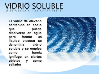 VIDRIO SOLUBLE
El vidrio de elevado
contenido en sodio
que puede
disolverse en agua
para formar un
líquido viscoso se
denomina vidrio
soluble y se emplea
como barniz
ignífugo en ciertos
objetos y como
sellador
 