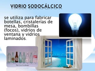 VIDRIO SODOCÁLCICO
se utiliza para fabricar
botellas, cristalerías de
mesa, bombillas
(focos), vidrios de
ventana y vidrios
laminados.
 