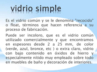 Es el vidrio común y se le denomina "recocido"
o float, términos que hacen referencia a su
proceso de fabricación.
Puede ser incoloro, que es el vidrio común
utilizado comercialmente y que encontramos
en espesores desde 2 a 25 mm, de color
(verde, azul, bronce, etc ) o extra claro, vidrio
con bajo contenido en óxidos de hierro y
especialmente nítido muy empleado sobre todo
en muebles de baño y decoración de interiores.
 