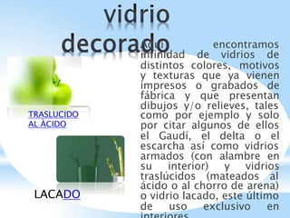 Aquí encontramos
infinidad de vidrios de
distintos colores, motivos
y texturas que ya vienen
impresos o grabados de
fábrica y que presentan
dibujos y/o relieves, tales
como por ejemplo y solo
por citar algunos de ellos
el Gaudí, el delta o el
escarcha así como vidrios
armados (con alambre en
su interior) y vidrios
traslúcidos (mateados al
ácido o al chorro de arena)
o vidrio lacado, este último
de uso exclusivo en
TRASLUCIDO
AL ÀCIDO
LACADO
 