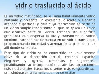 Es un vidrio matificado, se le llama habitualmente vidrio
mateado y presenta un excelente, discreto y elegante
acabado superficial y para cuya fabricación se parte de
un vidrio simple (float) sobre el que se aplica un ácido
que disuelve parte del vidrio, creando una superficie
granulada que dispersa la luz y transforma el vidrio
incoloro transparente de partida en un vidrio translúcido
proporcionando intimidad y atenuación al paso de la luz
allí donde se instala.
Este tipo de vidrio se ha convertido en un elemento
clave de la decoración actual, creando espacios
elegantes y ligeros, luminosos y sugerentes,
posibilitando su incorporación desde las aplicaciones
más tradicionales hasta los diseños más vanguardistas,
utilizándose en un amplio abanico de estilos.
 