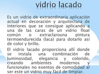 Es un vidrio de extraordinaria aplicación
actual en decoración y arquitectura de
interiores que se consigue aplicando a
una de las caras de un vidrio float
común o extraclarouna pintura
termoendurecida (laca) para dotarlo así
de color y brillo.
El vidrio lacado proporciona allí donde
se instala una combinación de
luminosidad, elegancia y colorido,
creando ambientes modernos y
funcionales no exentos de comodidad al
ser este un vidrio muy fácil de limpiar.
 
