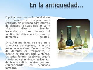 El primer uso que se le dio al vidrio
se remonta a tiempos muy
antiguos, se utilizaba para objetos
de bisutería; a éstos objetos se le
añadían diversos minerales
haciendo así que durante el
fundido se obtuvieran cuentas de
diferentes colores.
En la Antigua Roma, se dio a luz a
la técnica del soplado, la misma
permitió a elaboración o creación
de decenas de recipientes, e
incluso de láminas para ventanas.
De todas formas, la técnica seguía
siendo muy primitiva, y las láminas
de buena calidad tenían que ser
confeccionadas en pequeños
tamaños.
 