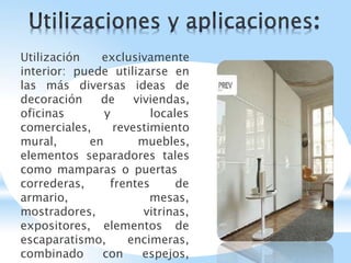 Utilización exclusivamente
interior: puede utilizarse en
las más diversas ideas de
decoración de viviendas,
oficinas y locales
comerciales, revestimiento
mural, en muebles,
elementos separadores tales
como mamparas o puertas
frentes de
mesas,
correderas,
armario,
mostradores, vitrinas,
expositores, elementos de
escaparatismo, encimeras,
combinado con espejos,
 
