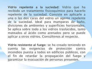 Vidrio repelente a la suciedad: Vidrio que ha
recibido un tratamiento fisicoquímico para hacerlo
repelente de la suciedad. Consiste en aplicarle a
una o las dos caras del vidrio un agente repelente
de la suciedad. Ideal para mamparas de baño,
divisiones de ambientes y superficies horizontales.
Se aplica sobre todo a los vidrios traslúcidos, tanto
mateados al ácido como arenados pero se puede
aplicar a otros vidrios. Consúltenos al respecto.
Vidrio resistente al fuego: se ha creado teniendo en
cuenta las exigencias de protección contra
incendios puesta a todos en edificios públicos, con
el fin de retardar la propagación del fuego y
garantizar la evacuación de personas presentes.
 
