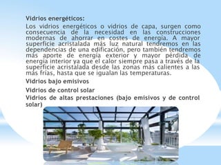 Vidrios energéticos:
Los vidrios energéticos o vidrios de capa, surgen como
consecuencia de la necesidad en las construcciones
modernas de ahorrar en costes de energía. A mayor
superficie acristalada más luz natural tendremos en las
dependencias de una edificación, pero también tendremos
más aporte de energía exterior y mayor pérdida de
energía interior ya que el calor siempre pasa a través de la
superficie acristalada desde las zonas más calientes a las
más frías, hasta que se igualan las temperaturas.
Vidrios bajo emisivos
Vidrios de control solar
Vidrios de altas prestaciones (bajo emisivos y de control
solar)
 