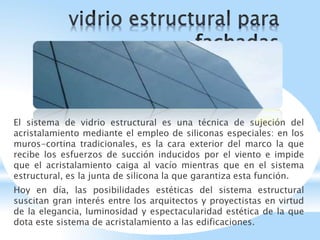 El sistema de vidrio estructural es una técnica de sujeción del
acristalamiento mediante el empleo de siliconas especiales: en los
muros-cortina tradicionales, es la cara exterior del marco la que
recibe los esfuerzos de succión inducidos por el viento e impide
que el acristalamiento caiga al vacío mientras que en el sistema
estructural, es la junta de silicona la que garantiza esta función.
Hoy en día, las posibilidades estéticas del sistema estructural
suscitan gran interés entre los arquitectos y proyectistas en virtud
de la elegancia, luminosidad y espectacularidad estética de la que
dota este sistema de acristalamiento a las edificaciones.
 
