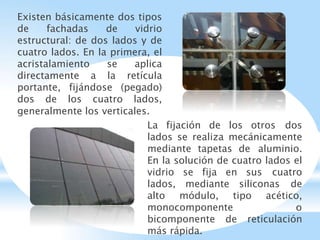 Existen básicamente dos tipos
de fachadas de vidrio
estructural: de dos lados y de
cuatro lados. En la primera, el
acristalamiento se aplica
directamente a la retícula
portante, fijándose (pegado)
dos de los cuatro lados,
generalmente los verticales.
La fijación de los otros dos
lados se realiza mecánicamente
mediante tapetas de aluminio.
En la solución de cuatro lados el
vidrio se fija en sus cuatro
lados, mediante siliconas de
alto módulo, tipo acético,
monocomponente o
bicomponente de reticulación
más rápida.
 