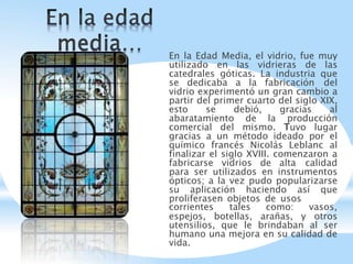 En la Edad Media, el vidrio, fue muy
utilizado en las vidrieras de las
catedrales góticas. La industria que
se dedicaba a la fabricación del
vidrio experimentó un gran cambio a
partir del primer cuarto del siglo XIX,
esto se debió, gracias al
abaratamiento de la producción
comercial del mismo. Tuvo lugar
gracias a un método ideado por el
químico francés Nicolás Leblanc al
finalizar el siglo XVIII. comenzaron a
fabricarse vidrios de alta calidad
para ser utilizados en instrumentos
ópticos; a la vez pudo popularizarse
su aplicación haciendo así que
proliferasen objetos de usos
corrientes tales como: vasos,
espejos, botellas, arañas, y otros
utensilios, que le brindaban al ser
humano una mejora en su calidad de
vida.
 