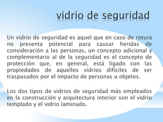 Un vidrio de seguridad es aquel que en caso de rotura
no presenta potencial para causar heridas de
consideración a las personas, un concepto adicional y
complementario al de la seguridad es el concepto de
protección que, en general, está ligado con las
propiedades de aquellos vidrios difíciles de ser
traspasados por el impacto de personas u objetos.
Los dos tipos de vidrios de seguridad más empleados
en la construcción y arquitectura interior son el vidrio
templado y el vidrio laminado.
 