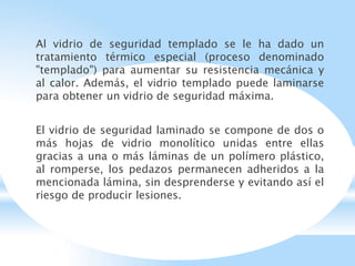 Al vidrio de seguridad templado se le ha dado un
tratamiento térmico especial (proceso denominado
"templado") para aumentar su resistencia mecánica y
al calor. Además, el vidrio templado puede laminarse
para obtener un vidrio de seguridad máxima.
El vidrio de seguridad laminado se compone de dos o
más hojas de vidrio monolítico unidas entre ellas
gracias a una o más láminas de un polímero plástico,
al romperse, los pedazos permanecen adheridos a la
mencionada lámina, sin desprenderse y evitando así el
riesgo de producir lesiones.
 