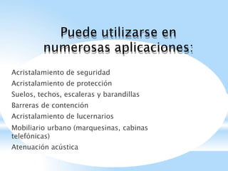 Puede utilizarse en
numerosas aplicaciones:
Acristalamiento de seguridad
Acristalamiento de protección
Suelos, techos, escaleras y barandillas
Barreras de contención
Acristalamiento de lucernarios
Mobiliario urbano (marquesinas, cabinas
telefónicas)
Atenuación acústica
 