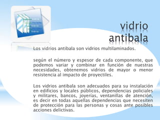 Los vidrios antibala son vidrios multilaminados.
según el número y espesor de cada componente, que
podemos variar y combinar en función de nuestras
necesidades, obtenemos vidrios de mayor o menor
resistencia al impacto de proyectiles.
Los vidrios antibala son adecuados para su instalación
en edificios y locales públicos, dependencias policiales
y militares, bancos, joyerías, ventanillas de atención,
es decir en todas aquellas dependencias que necesiten
de protección para las personas y cosas ante posibles
acciones delictivas.
 