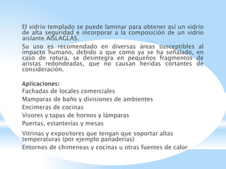 El vidrio templado se puede laminar para obtener así un vidrio
de alta seguridad e incorporar a la composición de un vidrio
aislante AISLAGLAS.
Su uso es recomendado en diversas áreas susceptibles al
impacto humano, debido a que como ya se ha señalado, en
caso de rotura, se desintegra en pequeños fragmentos de
aristas redondeadas, que no causan heridas cortantes de
consideración.
Aplicaciones:
Fachadas de locales comerciales
Mamparas de baño y divisiones de ambientes
Encimeras de cocinas
Visores y tapas de hornos y lámparas
Puertas, estanterías y mesas
Vitrinas y expositores que tengan que soportar altas
temperaturas (por ejemplo panaderías)
Entornos de chimeneas y cocinas u otras fuentes de calor
 