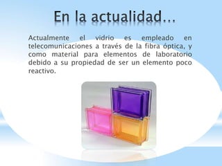 Actualmente el vidrio es empleado en
telecomunicaciones a través de la fibra óptica, y
como material para elementos de laboratorio
debido a su propiedad de ser un elemento poco
reactivo.
 