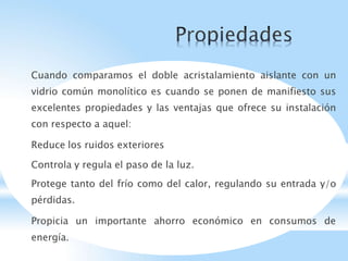 Cuando comparamos el doble acristalamiento aislante con un
vidrio común monolítico es cuando se ponen de manifiesto sus
excelentes propiedades y las ventajas que ofrece su instalación
con respecto a aquel:
Reduce los ruidos exteriores
Controla y regula el paso de la luz.
Protege tanto del frío como del calor, regulando su entrada y/o
pérdidas.
Propicia un importante ahorro económico en consumos de
energía.
 