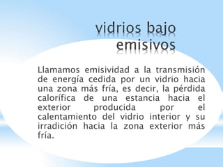 Llamamos emisividad a la transmisión
de energía cedida por un vidrio hacia
una zona más fría, es decir, la pérdida
calorífica de una estancia hacia el
exterior producida por el
calentamiento del vidrio interior y su
irradición hacia la zona exterior más
fría.
 