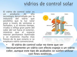 El vidrio de control solar es
un producto de alta
tecnología desarrollado por la
industria del vidrio que
posibilita que la luz solar
pase a través de ventanas o
fachadas, y al mismo tiempo,
irradia o refleja gran parte del
calor del sol hacia el exterior,
mientras que el espacio
interior permanece iluminado
y se mantiene mucho más
fresco de lo que estaría si se
empleara vidrio convencional.
• El vidrio de control solar no tiene que ser
necesariamente un vidrio con efecto espejo o un vidrio
color, aunque este tipo de acabados se suelen utilizar
con fines estéticos.
 
