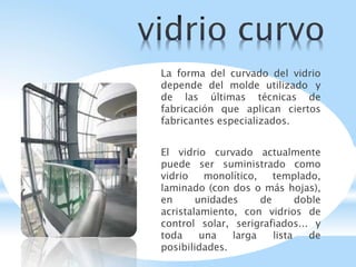 La forma del curvado del vidrio
depende del molde utilizado y
de las últimas técnicas de
fabricación que aplican ciertos
fabricantes especializados.
El vidrio curvado actualmente
puede ser suministrado como
vidrio monolítico, templado,
laminado (con dos o más hojas),
en unidades de doble
acristalamiento, con vidrios de
control solar, serigrafiados... y
toda una larga lista de
posibilidades.
 