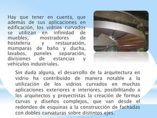 Hay que tener en cuenta, que
además de sus aplicaciones en
edificación, los vidrios curvados
se utilizan en infinidad de
muebles, mostradores de
hostelería y restauración,
mamparas de baño y ducha,
lavabos, paneles separación,
divisiones de estancias y
vehículos industriales.
Sin duda alguna, el desarrollo de la arquitectura en
vidrio ha contribuido de manera notable a la
utilización de los vidrios curvados en muchas
aplicaciones exteriores e interiores, posibilitando a
los arquitectos y proyectistas la creación de formas
curvas y diseños complejos, que van desde el
redondeo de esquinas a la construcción de fachadas
con dobles curvaturas sobre distintos ejes.
 