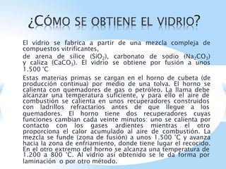 El vidrio se fabrica a partir de una mezcla compleja de
compuestos vitrificantes,
de arena de sílice (SiO2), carbonato de sodio (Na2CO3)
y caliza (CaCO3). El vidrio se obtiene por fusión a unos
1.500 °C
Estas materias primas se cargan en el horno de cubeta (de
producción continua) por medio de una tolva. El horno se
calienta con quemadores de gas o petróleo. La llama debe
alcanzar una temperatura suficiente, y para ello el aire de
combustión se calienta en unos recuperadores construidos
con ladrillos refractarios antes de que llegue a los
quemadores. El horno tiene dos recuperadores cuyas
funciones cambian cada veinte minutos: uno se calienta por
contacto con los gases ardientes mientras el otro
proporciona el calor acumulado al aire de combustión. La
mezcla se funde (zona de fusión) a unos 1.500 °C y avanza
hacia la zona de enfriamiento, donde tiene lugar el recocido.
En el otro extremo del horno se alcanza una temperatura de
1.200 a 800 °C. Al vidrio así obtenido se le da forma por
laminación o por otro método.
 