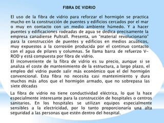 FIBRA DE VIDRIO
El uso de la fibra de vidrio para reforzar el hormigón se practica
mucho en la construcción de puentes y edificios cercados por el mar
o muy en contacto con un medio ambiente húmedo. Y a hacer
puentes y edificaciones rodeadas de agua se dedica precisamente la
empresa canadiense Pultrall. Presenta, un “material revolucionario”
para la construcción de puentes y edificios en medios acuáticos,
muy expuestos a la corrosión producida por el continuo contacto
con el agua de pilares y columnas. Se llama barra de refuerzo V-
ROD y está compuesta por fibra de vidrio.
El inconveniente de la fibra de vidrio es su precio, aunque si se
analiza el coste de mantenimiento de la estructura, a largo plazo, el
empleo del vidrio puede salir más económico que el del hormigón
convencional. Esta fibra no necesita casi mantenimiento y dura
muchos más años que el hormigón armado, que no sobrepasa las
siete décadas
La fibra de vidrio no tiene conductividad eléctrica, lo que la hace
especialmente interesante para la construcción de hospitales o centros
sanitarios. En los hospitales se utilizan equipos especialmente
sensibles a la electricidad, por lo tanto proporcionaría una alta
seguridad a las personas que estén dentro del hospital.
 