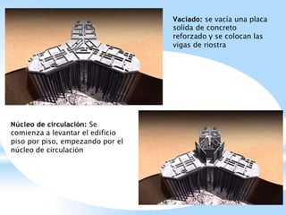 Vaciado: se vacía una placa
solida de concreto
reforzado y se colocan las
vigas de riostra
Núcleo de circulación: Se
comienza a levantar el edificio
piso por piso, empezando por el
núcleo de circulación
 