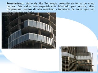 Revestimiento: Vidrio de Alta Tecnología colocado en forma de muro
cortina. Este vidrio esta especialmente fabricado para resistir, altas
temperatura, vientos de alta velocidad y tormentas de arena, que son
muy comunes en Dubái.
 