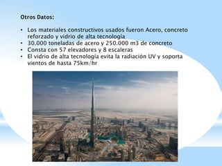 Otros Datos:
• Los materiales constructivos usados fueron Acero, concreto
reforzado y vidrio de alta tecnología
• 30.000 toneladas de acero y 250.000 m3 de concreto
• Consta con 57 elevadores y 8 escaleras
• El vidrio de alta tecnología evita la radiación UV y soporta
vientos de hasta 75km/hr
 