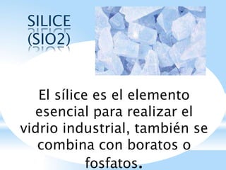 SILICE
(SIO2)
El sílice es el elemento
esencial para realizar el
vidrio industrial, también se
combina con boratos o
fosfatos.
 