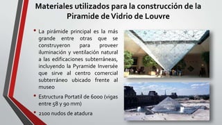 Materiales utilizados para la construcción de la
Piramide deVidrio de Louvre
• La pirámide principal es la más
grande entre otras que se
construyeron para proveer
iluminación y ventilación natural
a las edificaciones subterráneas,
incluyendo la Pyramide Inversée
que sirve al centro comercial
subterráneo ubicado frente al
museo
• Estructura Portatil de 6000 (vigas
entre 58 y 90 mm)
• 2100 nudos de atadura
 