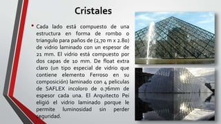 Cristales
• Cada lado está compuesto de una
estructura en forma de rombo o
triangulo para paños de (2,70 m x 2.80)
de vidrio laminado con un espesor de
21 mm. El vidrio está compuesto por
dos capas de 10 mm. De float extra
claro (un tipo especial de vidrio que
contiene elemento Ferroso en su
composición) laminado con 4 peliculas
de SAFLEX incoloro de 0.76mm de
espesor cada una. El Arquitecto Pei
eligió el vidrio laminado porque le
permite luminosidad sin perder
seguridad.
 