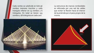 Cada rombo se subdivide en 6x6=36
rombos menores inscritos y cada
triangulo inferior en 15 rombos y 6
triángulos. En total se tienen 153
rombos y 18 triángulos en cada cara
La estructura de marcos romboidales
es reforzada por una red de cables
que evitan la flexión hacia el interior
de la pirámide por el peso propio de la
misma.
 