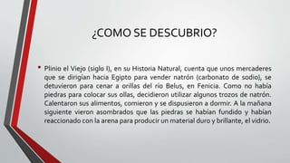 ¿COMO SE DESCUBRIO?
• Plinio el Viejo (siglo I), en su Historia Natural, cuenta que unos mercaderes
que se dirigían hacia Egipto para vender natrón (carbonato de sodio), se
detuvieron para cenar a orillas del río Belus, en Fenicia. Como no había
piedras para colocar sus ollas, decidieron utilizar algunos trozos de natrón.
Calentaron sus alimentos, comieron y se dispusieron a dormir. A la mañana
siguiente vieron asombrados que las piedras se habían fundido y habían
reaccionado con la arena para producir un material duro y brillante, el vidrio.
 