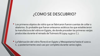 • Los primeros objetos de vidrio que se fabricaron fueron cuentas de collar o
abalorios. Es probable que fueran artesanos asiáticos los que establecieron
la manufactura del vidrio en Egipto, de donde proceden las primeras vasijas
producidas durante el reinado deTutmosis III (1504-1450 a. C.).
• La fabricación del vidrio floreció en Egipto y Mesopotamia hasta el 1200 a.
C. y posteriormente cesó casi por completo durante varios siglos.
¿COMO SE DESCUBRIO?
 