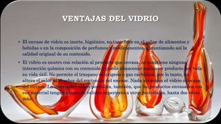 VENTAJAS DEL VIDRIO
• El envase de vidrio es inerte, higiénico, no interfiere en el sabor de alimentos y
bebidas o en la composición de perfumes y medicamentos, garantizando así la
calidad original de su contenido.
• El vidrio es neutro con relación al producto que envasa, no mantiene ninguna
interacción química con su contenido y puede almacenar cualquier producto por toda
su vida útil. No permite el traspaso de oxigeno o gas carbónico, por lo tanto, no
altera el color ni el sabor del contenido del envase. Nada atraviesa el vidrio o escapa
del envase. La inercia del vidrio posibilita, también, que los productos envasados con
ese material tengan plazos de validez superiores a otros materiales, hasta dos veces
más.
 