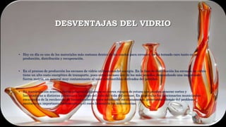 DESVENTAJAS DEL VIDRIO
• Hoy en día es uno de los materiales más costosos dentro de los usados para envases. Se ha tornado caro tanto en su
producción, distribución y recuperación.
• En el proceso de producción los envases de vidrio utilizan mucha energía. En la fase de distribución los envases de vidrio
tiene un alto costo energético de transporte, pues estos envases son de los más pesados, demandando una importante
fuerza motriz, en general muy contaminante al usar combustibles derivados del petróleo.
• Su manipulación acarrea cierta peligrosidad porque se corren riesgos de rotura que pueden generar cortes y
lastimaduras a distintas personas a los largo del ciclo del vida del envase. En particular los funcionarios municipales
encargados de la recolección de basura padecen estos accidentes cotidianamente, generando además del problema
sanitario un importante incremento en el costo laboral de las intendencias.
 