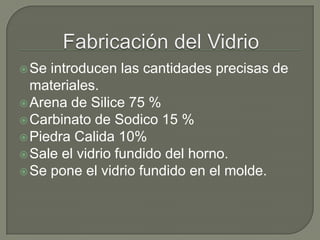 Se introducen las cantidades precisas de
materiales.
Arena de Silice 75 %
Carbinato de Sodico 15 %
Piedra Calida 10%
Sale el vidrio fundido del horno.
Se pone el vidrio fundido en el molde.
 