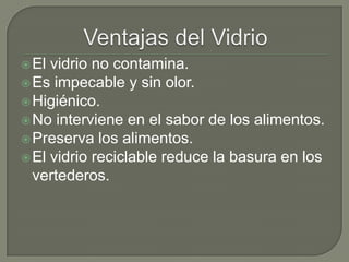 El vidrio no contamina.
Es impecable y sin olor.
Higiénico.
No interviene en el sabor de los alimentos.
Preserva los alimentos.
El vidrio reciclable reduce la basura en los
vertederos.
 