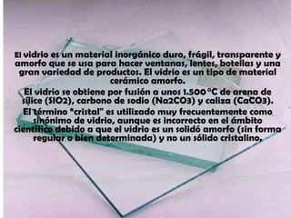 El  vidrio es un material inorgánico duro, frágil, transparente y amorfo que se usa para hacer ventanas, lentes, botellas y una gran variedad de productos. El vidrio es un tipo de material cerámico amorfo. El vidrio se obtiene por fusión a unos 1.500 °C de arena de sílice (SIO2), carbono de sodio (Na2CO3) y caliza (CaCO3). El término “cristal&quot; es utilizado muy frecuentemente como sinónimo de vidrio, aunque es incorrecto en el ámbito científico debido a que el vidrio es un solidó amorfo (sin forma regular o bien determinada) y no un sólido cristalino. 