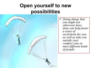 Open yourself to new
possibilities
 Doing things that
you might not
otherwise have
done can help foster
a sense of
excitement for you,
as well as take you
outside your
comfort zone to
meet different kinds
of people.
 