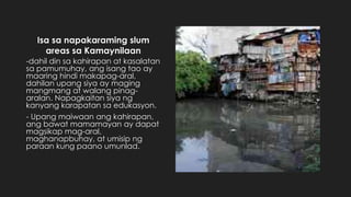 Isa sa napakaraming slum
areas sa Kamaynilaan
-dahil din sa kahirapan at kasalatan
sa pamumuhay, ang isang tao ay
maaring hindi makapag-aral,
dahilan upang siya ay maging
mangmang at walang pinag-
aralan. Napagkaitan siya ng
kanyang karapatan sa edukasyon.
- Upang maiwaan ang kahirapan,
ang bawat mamamayan ay dapat
magsikap mag-aral,
maghanapbuhay, at umisip ng
paraan kung paano umunlad.
 