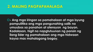 2. MALING PAGPAPAHALAGA
- Ang mga iringan sa pamahalaan at mga isyung
pampulitika ang mga pangunahing salik na
umuubos sa panahon at atensyon ng bayan.
Kadalasan, higit na napgtutuunan ng pansin ng
ilang lider ng pamahalaan ang mga hidwaan
kaysa mas mahalagang bagay.
 
