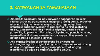 3. KATIWALIAN SA PAMAHALAAN
 -hindi kaila sa marami na may katiwalian nagaganap sa kahit
saang sangay ng pamahalaan, maging sa ibang bansa. Bagamat
may mabuting namumuno, mayroon ding mga opisyal na
umaabuso sa kapangyarihan at gumagawa ng hindi mabuting
bagay. Ginagamit nila ang kanilang kapangyarihan para sa
pansariling kapakanan. Maraming opisyal na ng pamahalaan ang
napabalita o direktang naakusahan ng paggamit ng pundo ng
bayan para sa pansariling layunin.
 Ang mga katiwalian at pandarayang ito ay lubos na
nakapagpabagal sap ag-unlad ng bansa, kayat marapat lamang
na ang taong bayan ay maging mapagbantay at maging
marunong sa pagpili ng mga mabubuting pinuno.
 