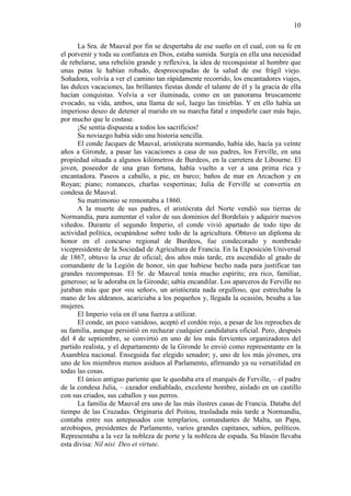 10
La Sra. de Mauval por fin se despertaba de ese sueño en el cual, con su fe en
el porvenir y toda su confianza en Dios, estaba sumida. Surgía en ella una necesidad
de rebelarse, una rebelión grande y reflexiva, la idea de reconquistar al hombre que
unas putas le habían robado, despreocupadas de la salud de ese frágil viejo.
Soñadora, volvía a ver el camino tan rápidamente recorrido, los encantadores viajes,
las dulces vacaciones, las brillantes fiestas donde el talante de él y la gracia de ella
hacían conquistas. Volvía a ver iluminada, como en un panorama bruscamente
evocado, su vida, ambos, una llama de sol, luego las tinieblas. Y en ello había un
imperioso deseo de detener al marido en su marcha fatal e impedirle caer más bajo,
por mucho que le costase.
¡Se sentía dispuesta a todos los sacrificios!
Su noviazgo había sido una historia sencilla.
El conde Jacques de Mauval, aristócrata normando, había ido, hacía ya veinte
años a Gironde, a pasar las vacaciones a casa de sus padres, los Ferville, en una
propiedad situada a algunos kilómetros de Burdeos, en la carretera de Libourne. El
joven, poseedor de una gran fortuna, había vuelto a ver a una prima rica y
encantadora. Paseos a caballo, a pie, en barco; baños de mar en Arcachon y en
Royan; piano; romances, charlas vespertinas; Julia de Ferville se convertía en
condesa de Mauval.
Su matrimonio se remontaba a 1860.
A la muerte de sus padres, el aristócrata del Norte vendió sus tierras de
Normandía, para aumentar el valor de sus dominios del Bordelais y adquirir nuevos
viñedos. Durante el segundo Imperio, el conde vivió apartado de todo tipo de
actividad política, ocupándose sobre todo de la agricultura. Obtuvo un diploma de
honor en el concurso regional de Burdeos, fue condecorado y nombrado
vicepresidente de la Sociedad de Agricultura de Francia. En la Exposición Universal
de 1867, obtuvo la cruz de oficial; dos años más tarde, era ascendido al grado de
comandante de la Legión de honor, sin que hubiese hecho nada para justificar tan
grandes recompensas. El Sr. de Mauval tenía mucho espíritu; era rico, familiar,
generoso; se le adoraba en la Gironde; sabía encandilar. Los aparceros de Ferville no
juraban más que por «su señor», un aristócrata nada orgulloso, que estrechaba la
mano de los aldeanos, acariciaba a los pequeños y, llegada la ocasión, besaba a las
mujeres.
El Imperio veía en él una fuerza a utilizar.
El conde, un poco vanidoso, aceptó el cordón rojo, a pesar de los reproches de
su familia, aunque persistió en rechazar cualquier candidatura oficial. Pero, después
del 4 de septiembre, se convirtió en uno de los más fervientes organizadores del
partido realista, y el departamento de la Gironde lo envió como representante en la
Asamblea nacional. Enseguida fue elegido senador; y, uno de los más jóvenes, era
uno de los miembros menos asiduos al Parlamento, afirmando ya su versatilidad en
todas las cosas.
El único antiguo pariente que le quedaba era el marqués de Ferville, – el padre
de la condesa Julia, – cazador endiablado, excelente hombre, aislado en un castillo
con sus criados, sus caballos y sus perros.
La familia de Mauval era uno de las más ilustres casas de Francia. Databa del
tiempo de las Cruzadas. Originaria del Poitou, trasladada más tarde a Normandía,
contaba entre sus antepasados con templarios, comandantes de Malta, un Papa,
arzobispos, presidentes de Parlamento, varios grandes capitanes, sabios, políticos.
Representaba a la vez la nobleza de porte y la nobleza de espada. Su blasón llevaba
esta divisa: Nil nisi Deo et virtute.

 